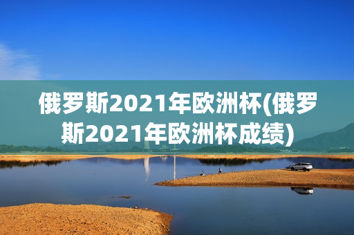 俄罗斯2021年欧洲杯(俄罗斯2021年欧洲杯成绩)