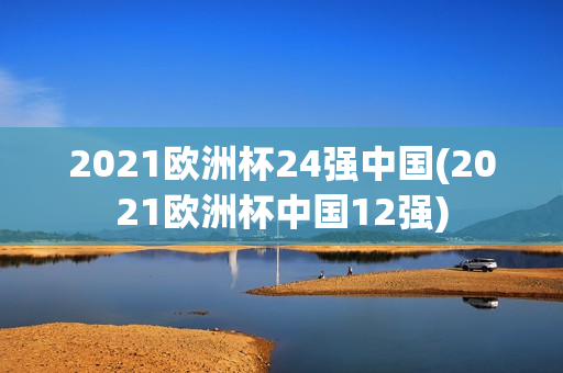 2021欧洲杯24强中国(2021欧洲杯中国12强)