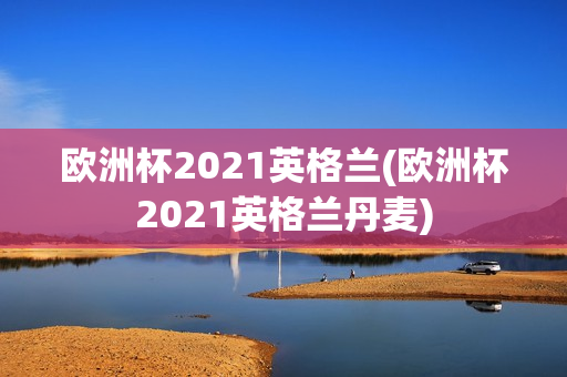 欧洲杯2021英格兰(欧洲杯2021英格兰丹麦)