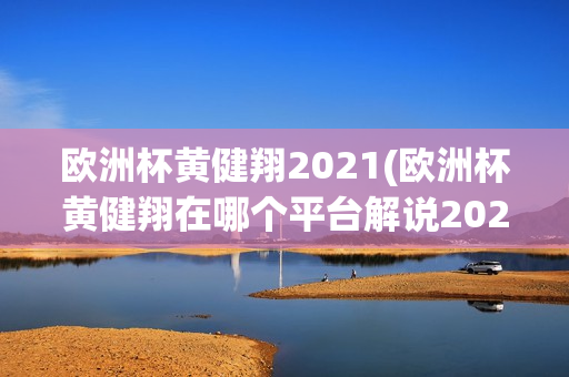 欧洲杯黄健翔2021(欧洲杯黄健翔在哪个平台解说2021)