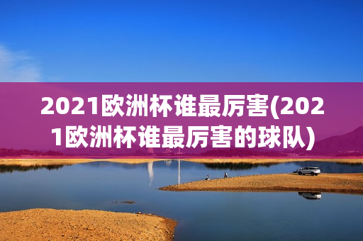 2021欧洲杯谁最厉害(2021欧洲杯谁最厉害的球队)