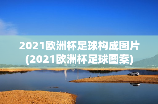 2021欧洲杯足球构成图片(2021欧洲杯足球图案)