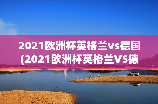 2021欧洲杯英格兰vs德国(2021欧洲杯英格兰VS德国盘口)