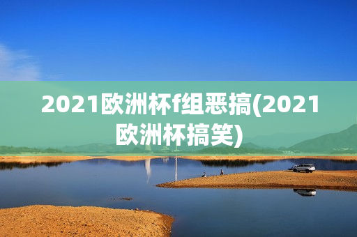 2021欧洲杯f组恶搞(2021欧洲杯搞笑)