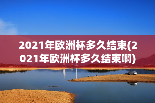 2021年欧洲杯多久结束(2021年欧洲杯多久结束啊)