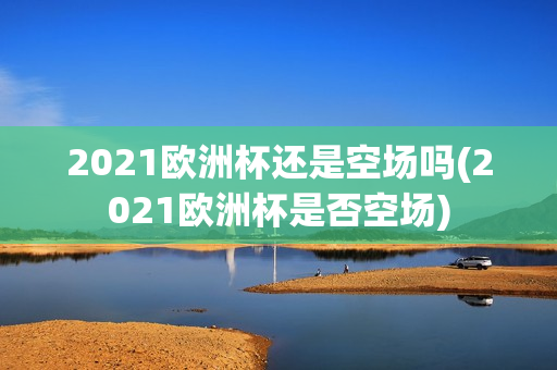 2021欧洲杯还是空场吗(2021欧洲杯是否空场)