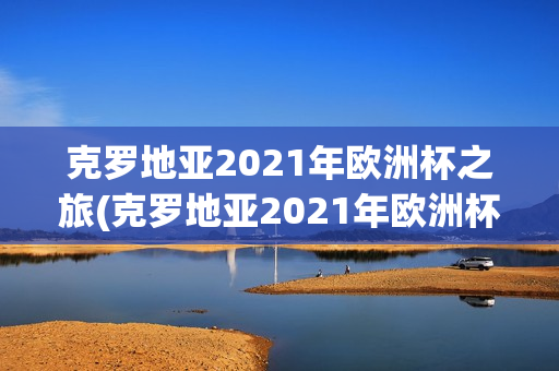 克罗地亚2021年欧洲杯之旅(克罗地亚2021年欧洲杯之旅视频)