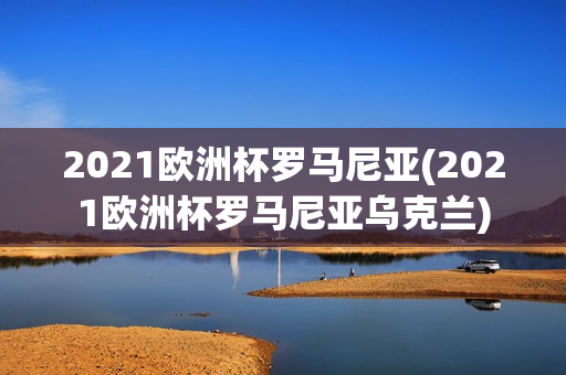 2021欧洲杯罗马尼亚(2021欧洲杯罗马尼亚乌克兰)