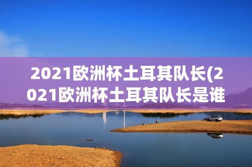 2021欧洲杯土耳其队长(2021欧洲杯土耳其队长是谁)