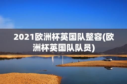 2021欧洲杯英国队整容(欧洲杯英国队队员)