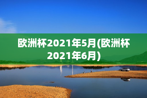 欧洲杯2021年5月(欧洲杯2021年6月)