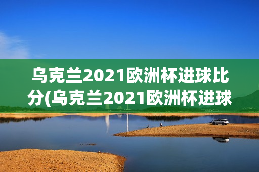 乌克兰2021欧洲杯进球比分(乌克兰2021欧洲杯进球比分)