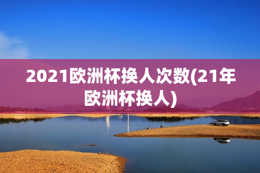 2021欧洲杯换人次数(21年欧洲杯换人)