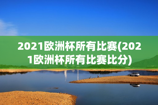 2021欧洲杯所有比赛(2021欧洲杯所有比赛比分)