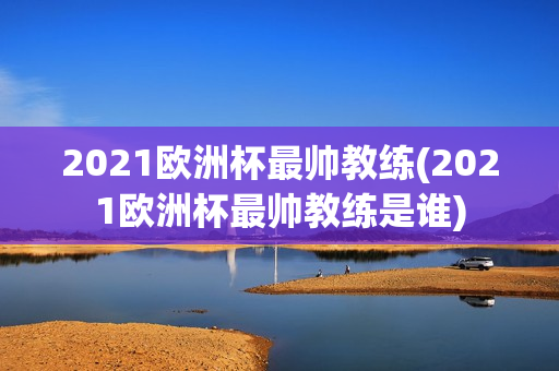 2021欧洲杯最帅教练(2021欧洲杯最帅教练是谁)