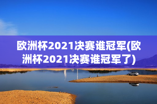 欧洲杯2021决赛谁冠军(欧洲杯2021决赛谁冠军了)