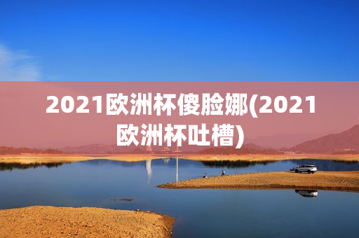 2021欧洲杯傻脸娜(2021欧洲杯吐槽)