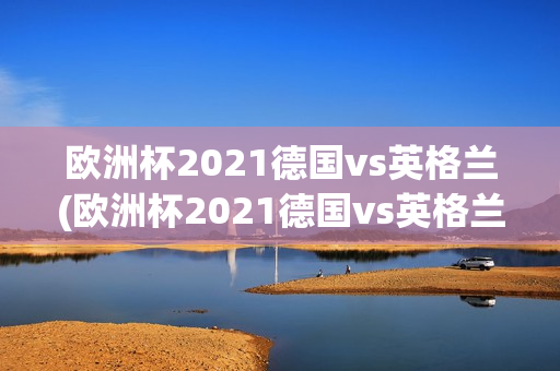 欧洲杯2021德国vs英格兰(欧洲杯2021德国vs英格兰首发阵容)