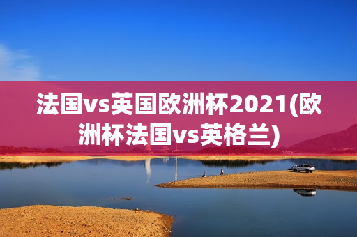 法国vs英国欧洲杯2021(欧洲杯法国vs英格兰)