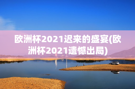 欧洲杯2021迟来的盛宴(欧洲杯2021遗憾出局)