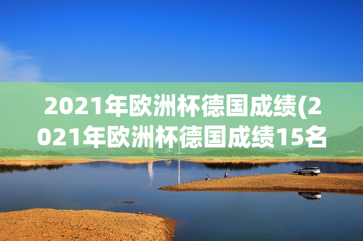 2021年欧洲杯德国成绩(2021年欧洲杯德国成绩15名)