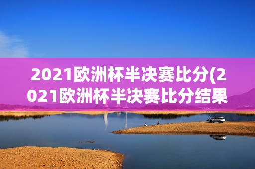 2021欧洲杯半决赛比分(2021欧洲杯半决赛比分结果)