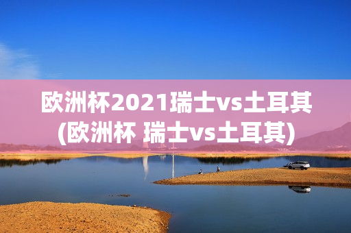 欧洲杯2021瑞士vs土耳其(欧洲杯 瑞士vs土耳其)