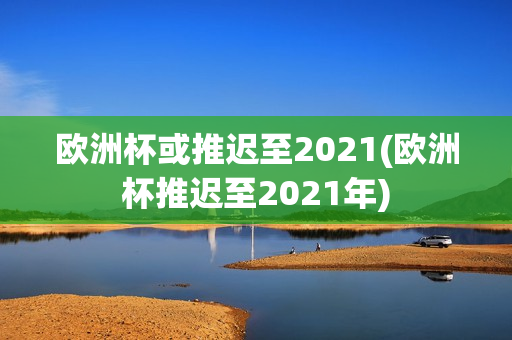 欧洲杯或推迟至2021(欧洲杯推迟至2021年)