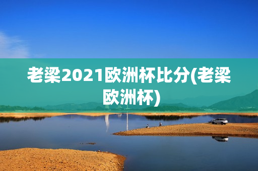 老梁2021欧洲杯比分(老梁 欧洲杯)