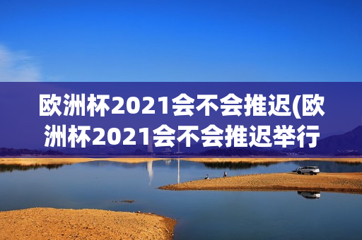 欧洲杯2021会不会推迟(欧洲杯2021会不会推迟举行)