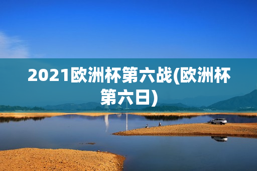 2021欧洲杯第六战(欧洲杯第六日)