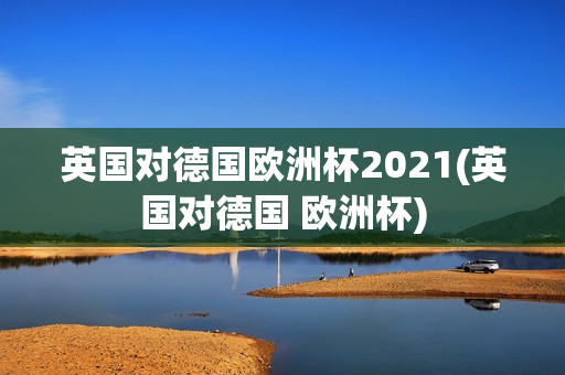 英国对德国欧洲杯2021(英国对德国 欧洲杯)