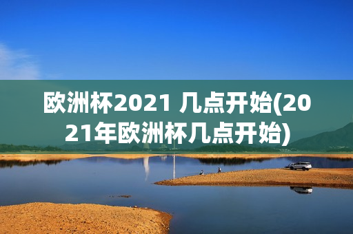 欧洲杯2021 几点开始(2021年欧洲杯几点开始)