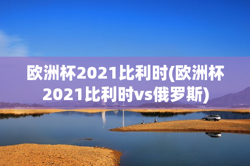 欧洲杯2021比利时(欧洲杯2021比利时vs俄罗斯)