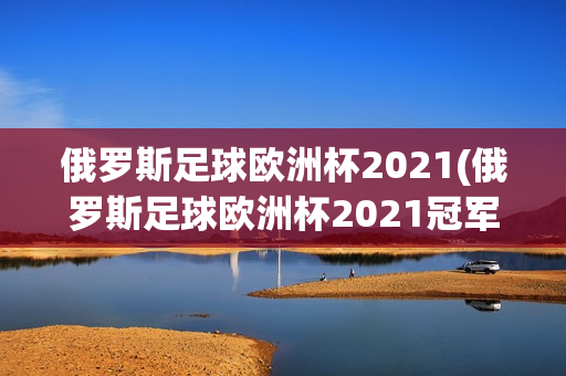 俄罗斯足球欧洲杯2021(俄罗斯足球欧洲杯2021冠军)