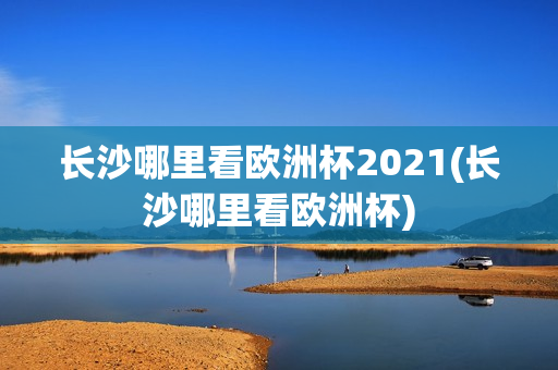 长沙哪里看欧洲杯2021(长沙哪里看欧洲杯)