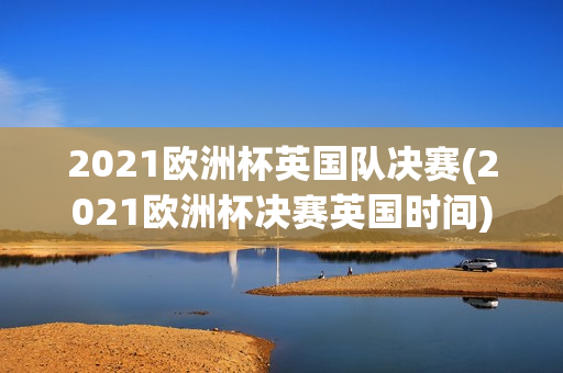 2021欧洲杯英国队决赛(2021欧洲杯决赛英国时间)