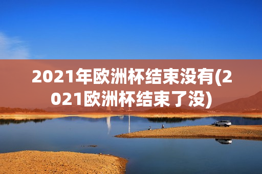 2021年欧洲杯结束没有(2021欧洲杯结束了没)