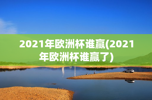 2021年欧洲杯谁赢(2021年欧洲杯谁赢了)