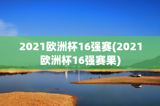 2021欧洲杯16强赛(2021欧洲杯16强赛果)