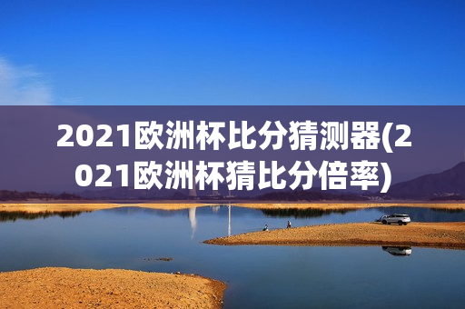 2021欧洲杯比分猜测器(2021欧洲杯猜比分倍率)