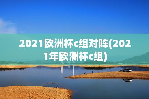 2021欧洲杯c组对阵(2021年欧洲杯c组)