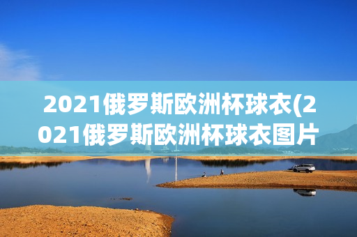 2021俄罗斯欧洲杯球衣(2021俄罗斯欧洲杯球衣图片)