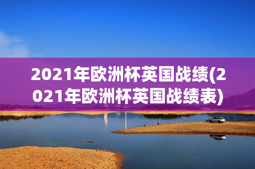 2021年欧洲杯英国战绩(2021年欧洲杯英国战绩表)