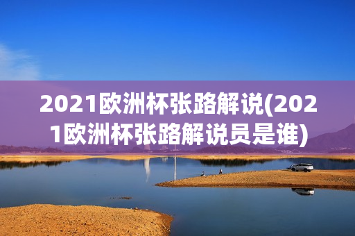 2021欧洲杯张路解说(2021欧洲杯张路解说员是谁)