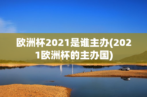 欧洲杯2021是谁主办(2021欧洲杯的主办国)