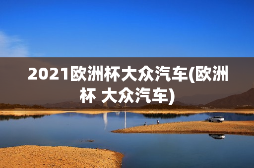 2021欧洲杯大众汽车(欧洲杯 大众汽车)