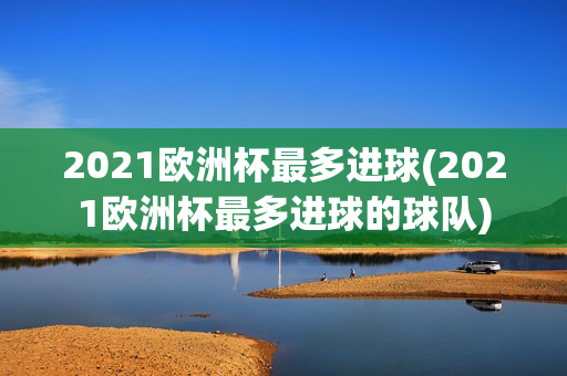 2021欧洲杯最多进球(2021欧洲杯最多进球的球队)