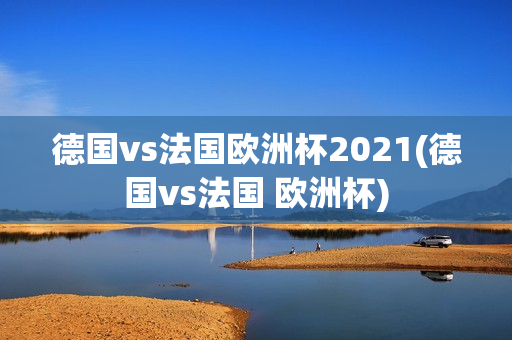 德国vs法国欧洲杯2021(德国vs法国 欧洲杯)