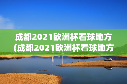 成都2021欧洲杯看球地方(成都2021欧洲杯看球地方有哪些)